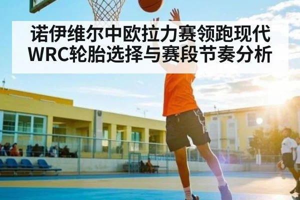 诺伊维尔中欧拉力赛领跑现代WRC轮胎选择与赛段节奏分析（Kaiyun）
