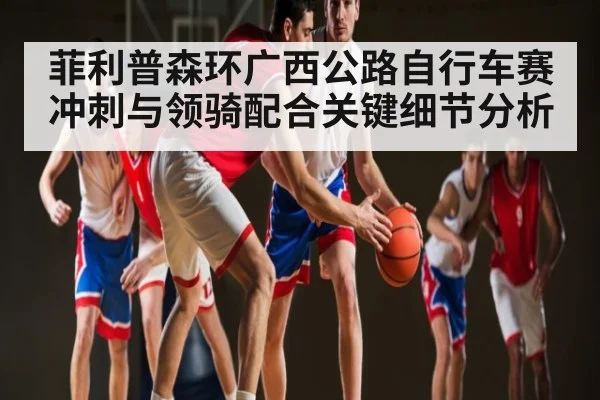 菲利普森环广西公路自行车赛冲刺与领骑配合关键细节分析（Kaiyun）